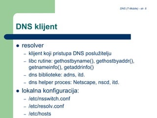 DNS (T-Mobile) - str. 8
DNS klijent
 resolver
– klijent koji pristupa DNS poslužitelju
– libc rutine: gethostbyname(), gethostbyaddr(),
getnameinfo(), getaddrinfo()
– dns biblioteke: adns, itd.
– dns helper proces: Netscape, nscd, itd.
 lokalna konfiguracija:
– /etc/nsswitch.conf
– /etc/resolv.conf
– /etc/hosts
 