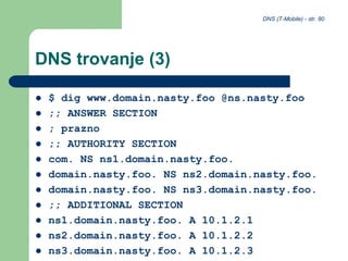 DNS (T-Mobile) - str. 80
DNS trovanje (3)
 $ dig www.domain.nasty.foo @ns.nasty.foo
 ;; ANSWER SECTION
 ; prazno
 ;; AUTHORITY SECTION
 com. NS ns1.domain.nasty.foo.
 domain.nasty.foo. NS ns2.domain.nasty.foo.
 domain.nasty.foo. NS ns3.domain.nasty.foo.
 ;; ADDITIONAL SECTION
 ns1.domain.nasty.foo. A 10.1.2.1
 ns2.domain.nasty.foo. A 10.1.2.2
 ns3.domain.nasty.foo. A 10.1.2.3
 