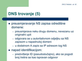 DNS (T-Mobile) - str. 82
DNS trovanje (5)
 preusmjeravanje NS zapisa odredišne
domene:
– preusmjerava neku drugu domenu, nevezanu uz
originalni upit
– odgovara se u autoritativnom odjeljku sa NS
zapisom u napadnutoj domeni
– u dodatnom A zapis sa IP adresom tog NS
 napad identifikacijom:
– predviđanje ID (pseudoslučajno), ako se pogodi
broj tretira se kao ispravan odgovor
 