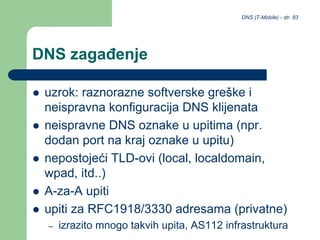 DNS (T-Mobile) - str. 83
DNS zagađenje
 uzrok: raznorazne softverske greške i
neispravna konfiguracija DNS klijenata
 neispravne DNS oznake u upitima (npr.
dodan port na kraj oznake u upitu)
 nepostojeći TLD-ovi (local, localdomain,
wpad, itd..)
 A-za-A upiti
 upiti za RFC1918/3330 adresama (privatne)
– izrazito mnogo takvih upita, AS112 infrastruktura
 