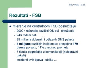 DNS (T-Mobile) - str. 85
Rezultati - FSB
 mjerenje na centralnom FSB poslužitelju
– 2000+ računala, različiti OS-ovi i okruženja
– 243 radnih sati
– 39 milijuna dolaznih i odlaznih DNS paketa
– 4 milijuna različitih incidenata: prosječno 170
tisuća po satu, 11% ukupnog prometa
– 7 tisuća pogrešaka u komunikaciji (neispravni
paketi)
– incidenti svih tipova i oblika ...
 