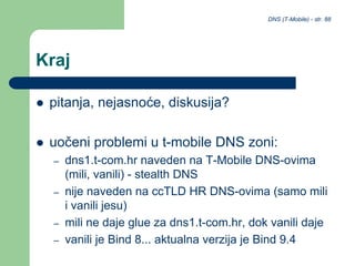 DNS (T-Mobile) - str. 88
Kraj
 pitanja, nejasnoće, diskusija?
 uočeni problemi u t-mobile DNS zoni:
– dns1.t-com.hr naveden na T-Mobile DNS-ovima
(mili, vanili) - stealth DNS
– nije naveden na ccTLD HR DNS-ovima (samo mili
i vanili jesu)
– mili ne daje glue za dns1.t-com.hr, dok vanili daje
– vanili je Bind 8... aktualna verzija je Bind 9.4
 