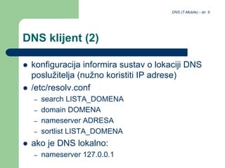 DNS (T-Mobile) - str. 9
DNS klijent (2)
 konfiguracija informira sustav o lokaciji DNS
poslužitelja (nužno koristiti IP adrese)
 /etc/resolv.conf
– search LISTA_DOMENA
– domain DOMENA
– nameserver ADRESA
– sortlist LISTA_DOMENA
 ako je DNS lokalno:
– nameserver 127.0.0.1
 