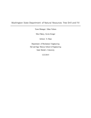 Washington State Department of Natural Resources Tree Drill and Fill
Team Manager: Ethan Nelson
Max Flukey, Kevin Kruger
Advisor: S. Duan
Department of Mechanical Engineering
Hal and Inge Marcus School of Engineering
Saint Martin’s University
12/2/2015
 