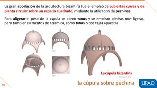 09 la cúpula sobre pechina
La gran aportación de la arquitectura bizantina fue el empleo de cubiertas curvas y de
planta circular sobre un espacio cuadrado, mediante la utilizacion de pechinas.
Para aligerar el peso de la cupula se abren vanos y se emplean piedras muy ligeras,
pero tambien elementos de ceramica, como tubos o dos tejas opuestas.
La cúpula bizantina
 