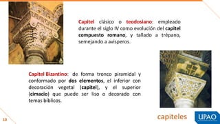 10 capiteles
Capitel clásico o teodosiano: empleado
durante el siglo IV como evolución del capitel
compuesto romano, y tallado a trépano,
semejando a avisperos.
Capitel Bizantino: de forma tronco piramidal y
conformado por dos elementos, el inferior con
decoración vegetal (capitel), y el superior
(cimacio) que puede ser liso o decorado con
temas bíblicos.
 