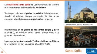 13 Santa Sofía
La basílica de Santa Sofía de Constantinopla es la obra
más importante del imperio de Justiniano.
Tenia que celebrar el poder teocrático del emperador,
siendo al mismo tiempo escenario de los actos
estatales y también centro espiritual del imperio.
Inspirándose en la iglesia de los santos Sergio y Baco
(527-532), el edificio debía tener planta central y
grandes dimensiones.
Los arquitectos Antemio de Tralles e Isidoro de Mileto
la levantaron en tan solo cinco años (532-537).
Constantinopla, basílica de Santa Sofía
 