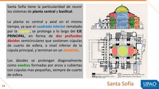14
Santa Sofía tiene la particularidad de reunir
los sistemas de planta central y basilical.
La planta es central y axial en el mismo
tiempo, ya que el cuadrado interior rematado
por la cúpula, se prolonga a lo largo del EJE
PRINCIPAL, en forma de dos profundos
ábsides semicirculares que sostienen cúpulas
de cuarto de esfera, a nivel inferior de la
cúpula principal, y terminan en un absidiolo.
Los ábsides se prolongan diagonalmente
como exedras formadas por arcos y cubiertas
con cúpulas mas pequeñas, siempre de cuarto
de esfera.
Santa Sofía
 