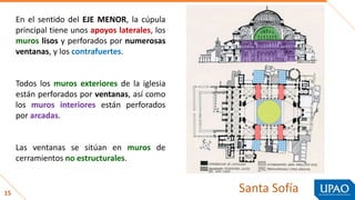 15
En el sentido del EJE MENOR, la cúpula
principal tiene unos apoyos laterales, los
muros lisos y perforados por numerosas
ventanas, y los contrafuertes.
Todos los muros exteriores de la iglesia
están perforados por ventanas, así como
los muros interiores están perforados
por arcadas.
Las ventanas se sitúan en muros de
cerramientos no estructurales.
Santa Sofía
 