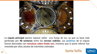16
La cúpula principal parece reposar sobre una franja de luz, ya que su base está
perforada por 40 ventanas entre los nervios radiales. Las pechinas de la cúpula
fueron decoradas con mosaicos sobre fondo oro, mientras que la parte inferior fue
revestida por altos zócalos de mármoles colorados
Santa Sofía
 