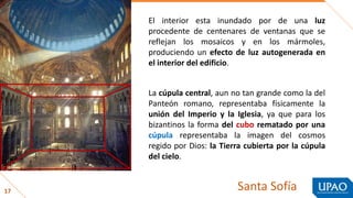 17
mármoles
mosaicos
El interior esta inundado por de una luz
procedente de centenares de ventanas que se
reflejan los mosaicos y en los mármoles,
produciendo un efecto de luz autogenerada en
el interior del edificio.
La cúpula central, aun no tan grande como la del
Panteón romano, representaba físicamente la
unión del Imperio y la Iglesia, ya que para los
bizantinos la forma del cubo rematado por una
cúpula representaba la imagen del cosmos
regido por Dios: la Tierra cubierta por la cúpula
del cielo.
Santa Sofía
 
