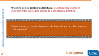 la pregunta
Al término de esta sesión de aprendizaje, los estudiantes reconocen
los lineamientos y principios básicos de la arquitectura bizantina.
01
enlace
¿Cómo hacían las cupulas bizantinas de base circular a cubrir espacios
cuadrangulares?
https://www.youtube.com/watch?v=TQrH76-5-VA
 