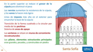 19
Los pilares, elementos estructurales principales
eran grandes, pesados, y construidos en piedra
Los nervios aumentan la resistencia de la cúpula,
y los vanos la hacen más ligera
Línea de imposta más alta en el exterior para
ensanchar la base de la cúpula
Transición de la forma cuadrada a la circular por
medio de las pechinas
Sistema de arcos de apoyo
Las ventanas se sitúan en muros de cerramiento
no estructurales
En la parte superior se reduce el grosor de la
cúpula para disminuir el peso
Santa Sofía
 