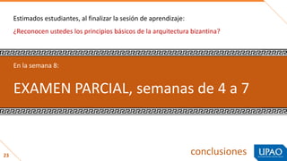 conclusiones
Estimados estudiantes, al finalizar la sesión de aprendizaje:
¿Reconocen ustedes los principios básicos de la arquitectura bizantina?
23
En la semana 8:
EXAMEN PARCIAL, semanas de 4 a 7
 