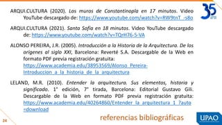 24 referencias bibliográficas
ARQUI.CULTURA (2020). Los muros de Constantinopla en 17 minutos. Video
YouTube descargado de: https://www.youtube.com/watch?v=RW9tnT_-s8o
ARQUI.CULTURA (2021). Santa Sofía en 18 minutos. Video YouTube descargado
de: https://www.youtube.com/watch?v=TQrH76-5-VA
ALONSO PEREIRA, J.R. (2005). Introducción a la Historia de la Arquitectura. De los
orígenes al siglo XXI, Barcelona: Reverté S.A. Descargable de la Web en
formato PDF previa registración gratuita:
https://www.academia.edu/38953569/Alonso_Pereira-
Introduccion_a_la_historia_de_la_arquitectura
LELAND, M.R. (2010). Entender la arquitectura. Sus elementos, historia y
significado. 1° edición, 7° tirada, Barcelona: Editorial Gustavo Gili.
Descargable de la Web en formato PDF previa registración gratuita:
https://www.academia.edu/40264860/Entender_la_arquitectura_1_?auto
=download
 