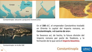 Constantinopla
02
En el 330 d.C. el emperador Constantino trasladó
en Oriente la capital del Imperio romano, en
Constantinopla, «el cuerno de oro».
Se favorece así, de hecho, la futura división del
Imperio romano por parte de Teodosio, y la
formación de lo que será el imperio bizantino.
Constantinopla en el año 330
Constantinopla: ubicación y propuesta reconstructiva
Asia
Europa Mar Negro
 