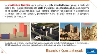 03
Bizancio / Constantinopla
Constantinopla: el sistema amurallado triple que mantuvo a salvo la ciudad hasta la conquista de los otomanos en
el 1453, y que se logró únicamente gracias al invento de la pólvora y al utilizo de armas de fuego.
La arquitectura bizantina corresponde al estilo arquitectónico vigente a partir del
siglo V d.C. (caída de Roma) en la parte oriental del Imperio romano, bajo el gobierno
de la capital Constantinopla, cuyo nombre anterior fue Bizancio y, actualmente,
Estambul (capital de Turquía), perdurando hasta el 1453, fecha de la conquista
otomana de la ciudad.
1
2 3
 