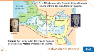 04 la división del Imperio
En el 395 el emperador Teodosio divide el Imperio
romano entre lo dos hijos, Honorio y Arcadio.
Honorio fue emperador del Imperio Romano
de Occidente y Arcadio emperador de Oriente.
HONORIO
ARCADIO
 
