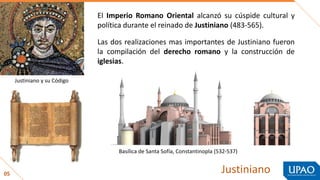 05 Justiniano
El Imperio Romano Oriental alcanzó su cúspide cultural y
política durante el reinado de Justiniano (483-565).
Las dos realizaciones mas importantes de Justiniano fueron
la compilación del derecho romano y la construcción de
iglesias.
Justiniano y su Código
Basílica de Santa Sofía, Constantinopla (532-537)
 