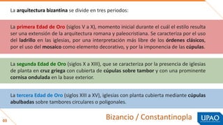 03
Bizancio / Constantinopla
La arquitectura bizantina se divide en tres periodos:
La primera Edad de Oro (siglos V a X), momento inicial durante el cuál el estilo resulta
ser una extensión de la arquitectura romana y paleocristiana. Se caracteriza por el uso
del ladrillo en las iglesias, por una interpretación más libre de los órdenes clásicos,
por el uso del mosaico como elemento decorativo, y por la imponencia de las cúpulas.
La segunda Edad de Oro (siglos X a XIII), que se caracteriza por la presencia de iglesias
de planta en cruz griega con cubierta de cúpulas sobre tambor y con una prominente
cornisa ondulada en la base exterior.
La tercera Edad de Oro (siglos XIII a XV), iglesias con planta cubierta mediante cúpulas
abulbadas sobre tambores circulares o poligonales.
 