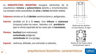 06 arquitectura bizantina: características
La ARQUITECTURA BIZANTINA recupera elementos de la
arquitectura romana y paleocristiana (planta y ornamentación).
Los templos están procedidos de atrio y nártex (también doble).
Cabecera:remata en 1 o 3 ábsides semicirculares o poligonales;
Interior: dividido en 3 o 5 naves. Una tribuna o matroneo
(mujeres) sobre las naves laterales, y el presbiterio
(por el clero) separado de las naves por el iconostasis;
Plantas: basilical (con matroneo);
centralizada poligonal;
centralizada de cruz griega;
Espacio: continuo, dilatado, con entrantes y salientes.
Basílica de San Apolinar
en Clase (Rávena, VI siglo)
Basílica de San Sergio y Baco,
Constantinopla, siglo VI
 