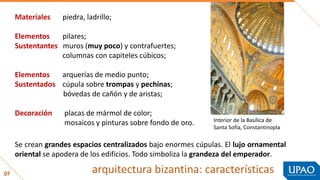 07
Materiales piedra, ladrillo;
Elementos pilares;
Sustentantes muros (muy poco) y contrafuertes;
columnas con capiteles cúbicos;
Elementos arquerías de medio punto;
Sustentados cúpula sobre trompas y pechinas;
bóvedas de cañón y de aristas;
Decoración placas de mármol de color;
mosaicos y pinturas sobre fondo de oro.
Se crean grandes espacios centralizados bajo enormes cúpulas. El lujo ornamental
oriental se apodera de los edificios. Todo simboliza la grandeza del emperador.
Interior de la Basílica de
Santa Sofía, Constantinopla
arquitectura bizantina: características
 