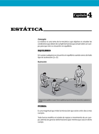 ESTÁTICA
Capítulo 4
Concepto
La estática es una rama de la mecánica cuyo objetivo es estudiar las
condicionesquedebendecumplirlasfuerzasqueactúansobreuncuer-
po, para que éste se encuentre en equilibrio.
EQUILIBRIOEQUILIBRIOEQUILIBRIOEQUILIBRIOEQUILIBRIO
Un cuerpo cualquiera se encuentra en equilibrio cuando carece de todo
tipo de aceleración (a = 0).
Ilustración
FUERZAFUERZAFUERZAFUERZAFUERZA
Es una magnitud que mide la interacción que existe entre dos o más
cuerpos.
Toda fuerza modifica el estado de reposo o movimiento de un cuer-
po,además de generar deformaciones (por mínima que sea) en dicho
cuerpo.
¿Porqué está en equilibrio el cuerpo?.Está en equilibrio por que las tres fuerzas concurrentes y coplanares se
anulan.
 