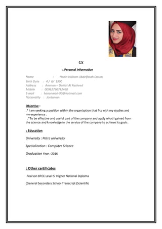 C.V
Personal Information:
Name : Hanin Hisham Abdelfatah Qasim
Birth Date : 4 / 6/ 1990
Address : Amman – Dahiat Al Rasheed
Mobile : 00962790742468
E-mail : hanonmoh-90@hotmail.com
Nationality : Jordanian
Objective :
.* I am seeking a position within the organization that fits with my studies and
my experience .
.*To be effective and useful part of the company and apply what I gained from
the science and knowledge in the service of the company to achieve its goals.
Education:
University : Petra university
Specialization : Computer Science
Graduation Year : 2016
Other certificates:
Pearson BTEC Level 5 Higher National Diploma
General Secondary School Transcript (Scientific(
 