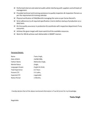  Performed internal and external audits while interfacing with suppliers and all levels of
management.
 Provided technical and training assistance to quality inspectors & Inspection Persons as
per the requirement & training calendar.
 Physical verification of ENA/Blend & managing the same as per Excise Record’s.
 Strict adherence to all required specification /norms before startup of production on a
daily basis.
 On line quality assurance in production & coordinate with respective department if any
outcomes.
 Achieve the given target with team work & all the available resources.
 Work for KRA & achieve each deliverable in SMART manner.
Personal Details:
Name : Teetu Singh,
Date of Birth : 16/08/1986,
Fathers Name : Mahendra Singh,
Marital Status : Single,
Languages Known : English & Hindi,
Total Experience : 6.5 Years
Present CTC : 5.5 Lakhs,
Expected CTC : negotiable
Notice Period : 1 Months.
I hereby declare that all the above mentioned information is True & Correct for my Knowledge.
Teetu Singh
Negotiable
 