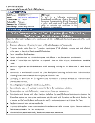 Curriculum Vitae
Instrumentation and Control Engineer
ULFAT HUSSAIN
Cell Phone: 00923049791247
email: engr.pitafi2014@gmail.com
Date of birth: 20-12-1977
Nationality: Pakistani
Passport No: HC6898092
Availability: Immediately available
Objective:
To work in a challenging environment
demanding all my skills and efforts in the field of
Electronics, Instrumentation & Control systems;
to explore and adapt myself in different fields,
realize my potential and contribute to the
development of organization.
Role and Responsibilities
Senior Instrumentation and Control Engineer (June 2004 ~ to date),
Chashma Power Plant-1, Mianwali, Pakistan.
Supervise all corrective and preventive maintenance activities on I&C related systems/equipments of the plant,
which includes:
 To ensure reliable and efficient performance of I&C related equipments/instruments.
 Preparing master data sheet for Preventive Maintenance (PM) schedule; ensuring safe and efficient
performance of Corrective Maintenance (CM) activities.
 Supervising Plant Shutdown jobs.
 Design, implementation and commissioning new control loops as per plant/system requirements.
 Review of Control logic and algorithm, P&I diagrams, cause and effect analysis, Instrument lists and Flow
charts.
 Technical support for the Instrumentation team; necessary training and the know-how of latest market
trends.
 Experienced in Procurement activities for Spare Management; ensuring minimum Plant Instrumentation
Inventory for Routine, Shutdown and Emergency Maintenance jobs.
 Developing the Procedures for the Operation and Maintenance of different Control and Instrumentation
systems and Equipment.
 Scheduling regular meetings for maintenance Activities.
 Supervising the team of 15 technical personnel for day to day maintenance activities.
 Documentation and control of inventory procurement, release and management.
 Coordinating and liaising with other Divisions including Electrical/Mechanical maintenance divisions for
Scheduling routine and emergency maintenance activities, and with Operation and Technical divisions for
preparing weekly/monthly Reports of corrective and Preventive maintenance activities at the Plant.
 Excellent communication interpersonal skills.
 Preparing Quality plans for the execution of routine and shutdown jobs, technical reports about the incidents,
Experience feedback for the Plant management.
 Evaluation of set points of the safety related instrumentation of the Plant.
 