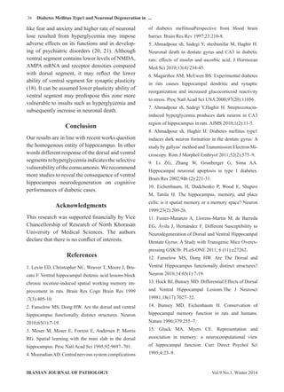 36
Vol.9 No.1, Winter 2014IRANIAN JOURNAL OF PATHOLOGY
Diabetes Mellitus Type1 and Neuronal Degeneration in ...
like fear and anxiety and higher rate of neuronal
lose resulted from hyperglycemia may impose
adverse effects on its functions and in develop-
ing of psychiatric disorders (20, 21). Although
ventral segment contains lower levels of NMDA,
AMPA mRNA and receptor densities compared
with dorsal segment, it may reflect the lower
ability of ventral segment for synaptic plasticity
(18). It can be assumed lower plasticity ability of
ventral segment may predispose this zone more
vulnerable to insults such as hyperglycemia and
subsequently increase in neuronal death.
Conclusion
Our results are in line with recent works question
the homogenous entity of hippocampus. In other
words different response of the dorsal and ventral
segments to hyperglycemia indicates the selective
vulnerabilityofthecornuamonis.Werecommend
more studies to reveal the consequence of ventral
hippocampus neurodegeneration on cognitive
performances of diabetic cases.
Acknowledgments
This research was supported financially by Vice
Chancellorship of Research of North Khorasan
University of Medical Sciences. The authors
declare that there is no conflict of interests.
References
1. Levin ED, Christopher NC, Weaver T, Moore J, Bru-
cato F. Ventral hippocampal ibotenic acid lesions block
chronic nicotine-induced spatial working memory im-
provement in rats. Brain Res Cogn Brain Res 1999
;7(3):405-10.
2. Fanselow MS, Dong HW. Are the dorsal and ventral
hippocampus functionally distinct structures. Neuron
2010;65(1):7-19.
3. Moser M, Moser E, Forrest E, Andersen P, Morris
RG. Spatial learning with the mini slab in the dorsal
hippocampus. Proc Natl Acad Sci 1995;92:9697–701.
4. MooradianAD. Central nervous system complications
of diabetes mellitusaPerspective from blood brain
barrier. Brain Res Rev 1997;23:210-8.
5. Ahmadpour sh, Sadegi Y, sheibanifar M, Haghir H.
Neuronal death in dentate gyrus and CA3 in diabetic
rats: effects of insulin and ascorbic acid. J Hormozan
Med Sci 2010;13(4):234-45.
6. Magariños AM, McEwen BS. Experimental diabetes
in rats causes hippocampal dendritic and synaptic
reorganization and increased glucocorticoid reactivity
to stress. Proc Natl Acad Sci USA 2000;97(20):11056.
7. Ahmadpour sh, Sadegi Y,Haghir H. Streptozotocin-
induced hyperglycemia produces dark neuron in CA3
region of hippocampus in rats. AJMS 2010;1(2):11-5.
8. Ahmadpour sh, Haghir H. Diabetes mellitus type1
induces dark neuron formation in the dentate gyrus: A
study by gallyas’method and Transmission Electron Mi-
croscopy. Rom J Morphol Embryol 2011;52(2):575–9.
9. Li ZG, Zhang W, Grunberger G, Sima AA.
Hippocampal neuronal apoptosis in type 1 diabetes.
Brain Res 2002;946 (2):221-31.
10. Eichenbaum, H, Dudchenko P, Wood E, Shapiro
M, Tanila H. The hippocampus, memory, and place
cells: is it spatial memory or a memory space? Neuron
1999;23(2):209-26.
11. Fuster-Matanzo A, Llorens-Martín M, de Barreda
EG, Ávila J, Hernández F. Different Susceptibility to
Neurodegeneration of Dorsal and Ventral Hippocampal
Dentate Gyrus: A Study with Transgenic Mice Overex-
pressing GSK3b. PLoS ONE 2011; 6 (11):e27262.
12. Fanselow MS, Dong HW. Are The Dorsal and
Ventral Hippocampus functionally distinct structures?
Neuron 2010;14:65(1):7-19.
13. Hock BJ, Bunsey MD. Differential Effects of Dorsal
and Ventral Hippocampal Lesions.The J Neurosci
19981;18(17):7027–32.
14. Bunsey MD, Eichenbaum H. Conservation of
hippocampal memory function in rats and humans.
Nature 1996;379:255–7.
15. Gluck MA, Myers CE. Representation and
association in memory: a neurocomputational view
of hippocampal function. Curr Direct Psychol Sci
1995;4:23–9.
 