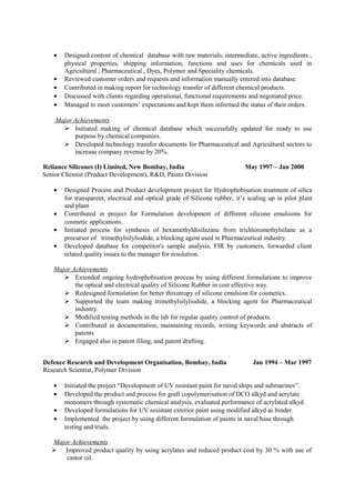 • Designed content of chemical database with raw materials, intermediate, active ingredients ,
physical properties, shipping information, functions and uses for chemicals used in
Agricultural , Pharmaceutical , Dyes, Polymer and Speciality chemicals.
• Reviewed customer orders and requests and information manually entered into database.
• Contributed in making report for technology transfer of different chemical products.
• Discussed with clients regarding operational, functional requirements and negotiated price.
• Managed to meet customers’ expectations and kept them informed the status of their orders.
Major Achievements
 Initiated making of chemical database which successfully updated for ready to use
purpose by chemical companies.
 Developed technology transfer documents for Pharmaceutical and Agricultural sectors to
increase company revenue by 20%.
Reliance Silicones (I) Limited, New Bombay, India May 1997 – Jan 2000
Senior Chemist (Product Development), R&D, Paints Division
• Designed Process and Product development project for Hydrophobisation treatment of silica
for transparent, electrical and optical grade of Silicone rubber, it’s scaling up in pilot plant
and plant
• Contributed in project for Formulation development of different silicone emulsions for
cosmetic applications.
• Initiated process for synthesis of hexamethyldisilazane from trichloromethylsilane as a
precursor of trimethylsilyliodide, a blocking agent used in Pharmaceutical industry.
• Developed database for competitor's sample analysis, FIR by customers, forwarded client
related quality issues to the manager for resolution.
Major Achievements
 Extended ongoing hydrophobisation process by using different formulations to improve
the optical and electrical quality of Silicone Rubber in cost effective way.
 Redesigned formulation for better thixotropy of silicone emulsion for cosmetics.
 Supported the team making trimethylsilyliodide, a blocking agent for Pharmaceutical
industry.
 Modified testing methods in the lab for regular quality control of products.
 Contributed in documentation, maintaining records, writing keywords and abstracts of
patents
 Engaged also in patent filing, and patent drafting.
Defence Research and Development Organisation, Bombay, India Jan 1994 – Mar 1997
Research Scientist, Polymer Division
• Initiated the project “Development of UV resistant paint for naval ships and submarines”.
• Developed the product and process for graft copolymerisation of DCO alkyd and acrylate
monomers through systematic chemical analysis, evaluated performance of acrylated alkyd.
• Developed formulations for UV resistant exterior paint using modified alkyd as binder.
• Implemented the project by using different formulation of paints in naval base through
testing and trials.
Major Achievements
 Improved product quality by using acrylates and reduced product cost by 30 % with use of
castor oil.
 