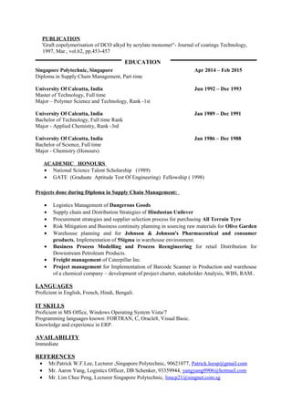 PUBLICATION
'Graft copolymerisation of DCO alkyd by acrylate monomer"- Journal of coatings Technology,
1997, Mar., vol.62, pp.453-457
Singapore Polytechnic, Singapore Apr 2014 – Feb 2015
Diploma in Supply Chain Management, Part time
University Of Calcutta, India Jun 1992 – Dec 1993
Master of Technology, Full time
Major – Polymer Science and Technology, Rank -1st
University Of Calcutta, India Jan 1989 – Dec 1991
Bachelor of Technology, Full time Rank
Major - Applied Chemistry, Rank -3rd
University Of Calcutta, India Jan 1986 – Dec 1988
Bachelor of Science, Full time
Major - Chemistry (Honours)
ACADEMIC HONOURS
• National Science Talent Scholarship (1989)
• GATE (Graduate Aptitude Test Of Engineering) Fellowship ( 1998)
Projects done during Diploma in Supply Chain Management:
• Logistics Management of Dangerous Goods
• Supply chain and Distribution Strategies of Hindustan Unilever
• Procurement strategies and supplier selection process for purchasing All Terrain Tyre
• Risk Mitigation and Business continuity planning in sourcing raw materials for Olive Garden
• Warehouse planning and for Johnson & Johnson’s Pharmaceutical and consumer
products, Implementation of 5Sigma in warehouse environment.
• Business Process Modelling and Process Reengineering for retail Distribution for
Downstream Petroleum Products.
• Freight management of Caterpillar Inc.
• Project management for Implementation of Barcode Scanner in Production and warehouse
of a chemical company – development of project charter, stakeholder Analysis, WBS, RAM..
LANGUAGES
Proficient in English, French, Hindi, Bengali.
IT SKILLS
Proficient in MS Office, Windows Operating System Vista/7
Programming languages known: FORTRAN, C, Oracle8, Visual Basic.
Knowledge and experience in ERP.
AVAILABILITY
Immediate
REFERENCES
• Mr.Patrick W.F.Lee, Lecturer ,Singapore Polytechnic, 90621077, Patrick.leesp@gmail.com
• Mr. Aaron Yang, Logistics Officer, DB Schenker, 93359944, yangyang0906@hotmail.com
• Mr. Lim Chee Peng, Lecturer Singapore Polytechnic, limcp21@singnet.com.sg
EDUCATION
 