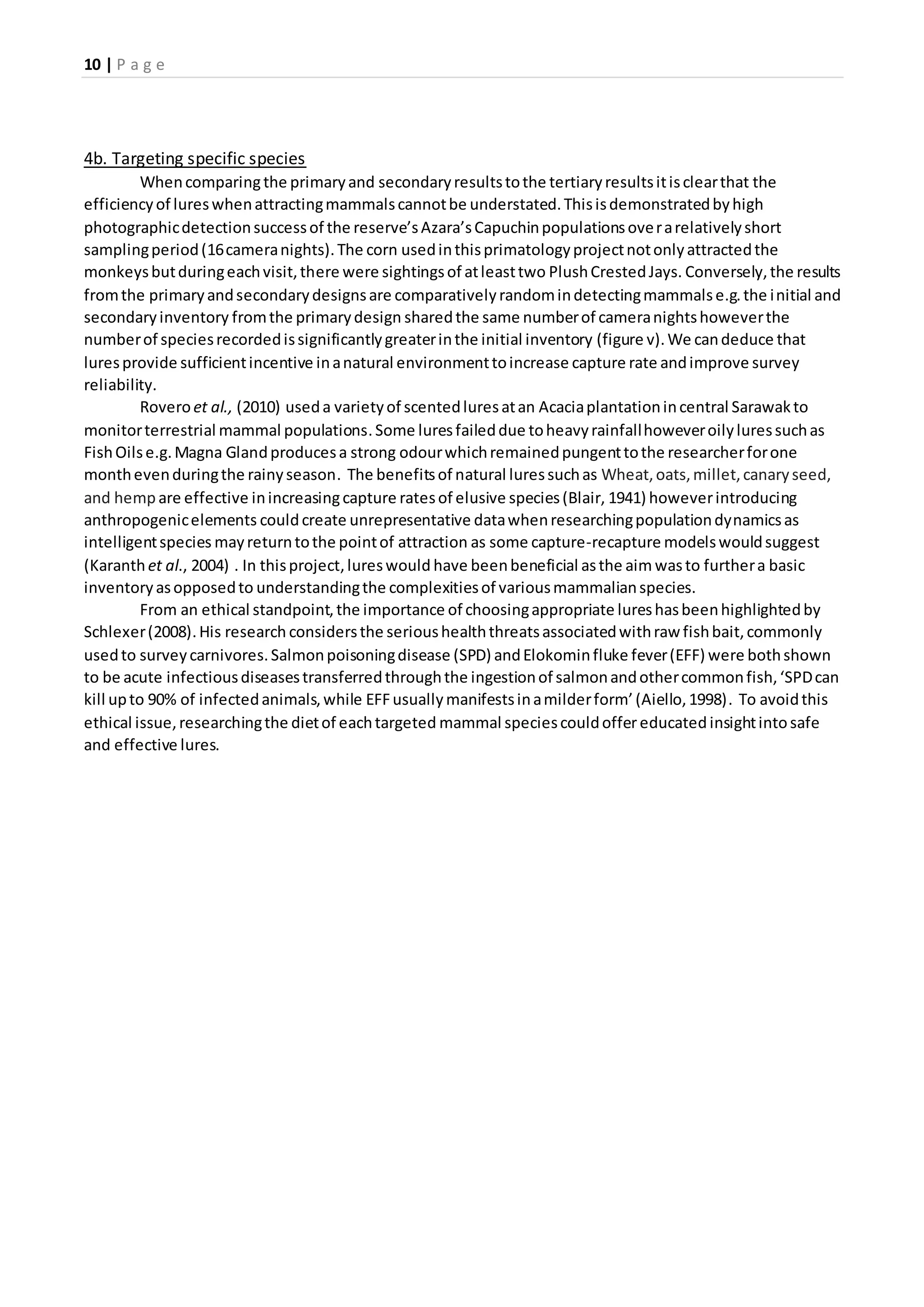 10 | P a g e
4b. Targeting specific species
Whencomparingthe primaryand secondaryresultstothe tertiaryresultsitisclearthat the
efficiencyof lureswhenattractingmammalscannotbe understated.Thisisdemonstratedbyhigh
photographicdetectionsuccessof the reserve’sAzara’sCapuchinpopulationsoverarelativelyshort
samplingperiod(16cameranights).The corn usedinthisprimatologyprojectnotonlyattractedthe
monkeysbutduringeachvisit,there were sightingsof atleasttwo PlushCrestedJays. Conversely,the results
fromthe primaryandsecondarydesignsare comparativelyrandomindetectingmammalse.g.the initial and
secondaryinventory fromthe primarydesign sharedthe same numberof cameranightshoweverthe
numberof speciesrecordedissignificantlygreaterinthe initial inventory (figure v).We candeduce that
luresprovide sufficientincentive inanatural environmenttoincrease capture rate andimprove survey
reliability.
Roveroet al., (2010) useda varietyof scentedluresatan Acaciaplantationincentral Sarawakto
monitorterrestrial mammal populations.Some luresfaileddue toheavyrainfallhoweveroilyluressuchas
FishOilse.g.Magna Glandproducesa strong odourwhichremainedpungenttothe researcherforone
monthevenduringthe rainyseason. The benefitsof natural luressuchas Wheat,oats,millet,canaryseed,
and hemp are effective inincreasingcapture ratesof elusive species(Blair, 1941) howeverintroducing
anthropogenicelements couldcreate unrepresentative datawhenresearchingpopulationdynamicsas
intelligentspecies mayreturntothe pointof attraction as some capture-recapture modelswouldsuggest
(Karanthet al., 2004) . In thisproject,lureswould have beenbeneficial asthe aim wasto furthera basic
inventoryasopposedto understandingthe complexitiesof variousmammalianspecies.
From an ethical standpoint,the importance of choosingappropriate lureshasbeenhighlightedby
Schlexer(2008).His research considersthe serioushealththreatsassociatedwithraw fishbait,commonly
usedto surveycarnivores.Salmonpoisoningdisease (SPD) andElokominfluke fever(EFF) were bothshown
to be acute infectiousdiseasestransferredthroughthe ingestionof salmonandothercommonfish,‘SPDcan
kill upto 90% of infectedanimals,while EFFusuallymanifestsinamilderform’ (Aiello,1998). To avoidthis
ethical issue,researchingthe dietof eachtargeted mammal speciescouldoffereducated insightintosafe
and effective lures.
 