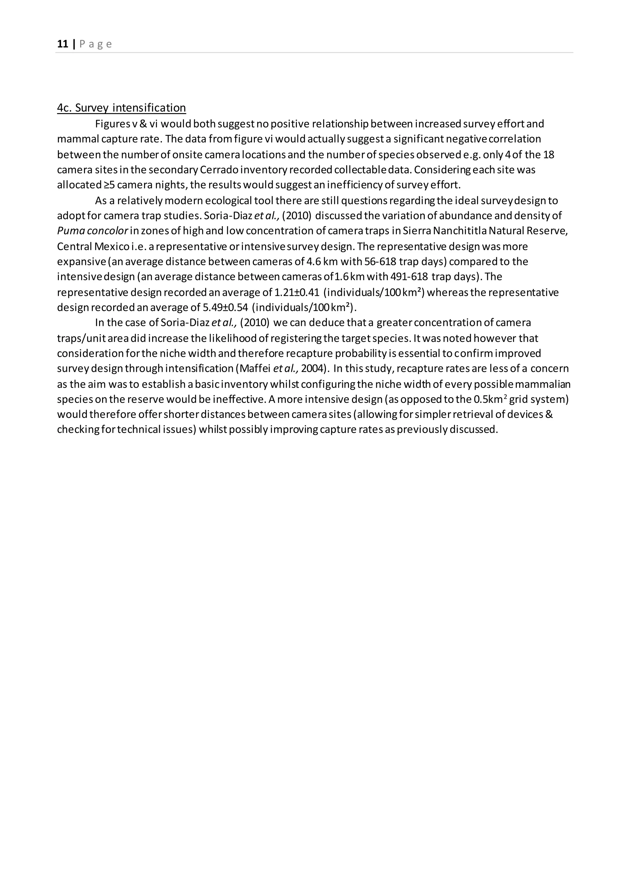 11 | P a g e
4c. Survey intensification
Figuresv& vi wouldbothsuggestnopositive relationshipbetween increasedsurveyeffortand
mammal capture rate. The data fromfigure vi wouldactuallysuggesta significantnegativecorrelation
betweenthe numberof onsite cameralocationsand the numberof speciesobservede.g.only4of the 18
camera sitesinthe secondaryCerradoinventoryrecordedcollectabledata.Consideringeachsite was
allocated≥5 camera nights,the resultswouldsuggestaninefficiencyof surveyeffort.
As a relativelymodern ecological tool there are still questionsregardingthe ideal surveydesignto
adoptfor camera trap studies.Soria-Diazetal., (2010) discussedthe variationof abundance anddensityof
Puma concolorinzonesof highand lowconcentration of cameratraps inSierraNanchititlaNatural Reserve,
Central Mexicoi.e.arepresentative orintensivesurveydesign.The representative designwasmore
expansive(anaverage distance betweencameras of 4.6 km with56-618 trap days) comparedto the
intensivedesign (anaverage distance betweencamerasof1.6kmwith 491-618 trap days).The
representative designrecordedanaverage of 1.21±0.41 (individuals/100km²) whereasthe representative
designrecordedanaverage of 5.49±0.54 (individuals/100km²).
In the case of Soria-Diazetal., (2010) we can deduce thata greaterconcentrationof camera
traps/unitareadid increase the likelihoodof registeringthe targetspecies.Itwasnotedhowever that
considerationforthe niche widthandtherefore recapture probabilityisessential toconfirmimproved
surveydesignthroughintensification(Maffei etal., 2004). In thisstudy,recapture ratesare lessof a concern
as the aim was to establish abasicinventory whilstconfiguringthe niche widthof everypossiblemammalian
speciesonthe reserve wouldbe ineffective.A more intensive design(asopposedtothe 0.5km2
grid system)
wouldtherefore offershorterdistancesbetweencamerasites(allowingforsimplerretrieval of devices&
checkingfortechnical issues) whilstpossibly improvingcapture ratesaspreviouslydiscussed.
 
