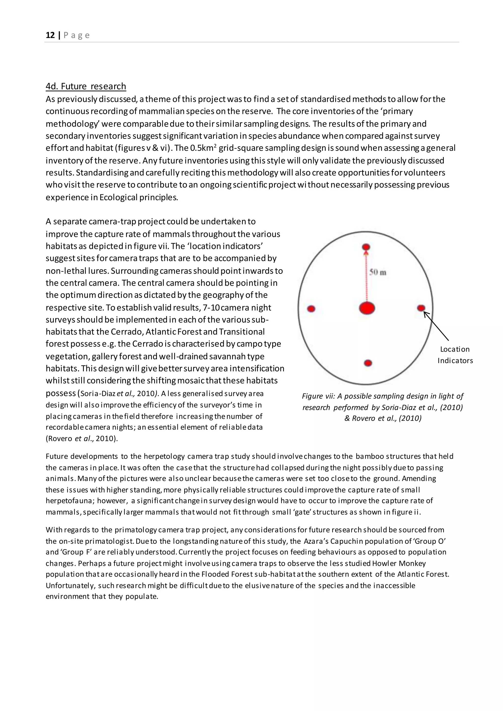 12 | P a g e
4d. Future research
As previouslydiscussed,atheme of this projectwasto finda setof standardisedmethodstoallow forthe
continuousrecordingof mammalianspeciesonthe reserve. The core inventoriesof the ‘primary
methodology’were comparabledue totheirsimilarsamplingdesigns. The resultsof the primaryand
secondaryinventories suggestsignificantvariationinspeciesabundance whencomparedagainstsurvey
effortandhabitat (figuresv& vi).The 0.5km2
grid-square samplingdesignissoundwhenassessingageneral
inventoryof the reserve.Anyfutureinventoriesusingthisstyle will onlyvalidate the previouslydiscussed
results.Standardisingandcarefullyrecitingthismethodologywill alsocreate opportunitiesforvolunteers
whovisitthe reserve tocontribute toan ongoingscientificprojectwithoutnecessarilypossessing previous
experience inEcological principles.
A separate camera-trapprojectcouldbe undertakento
improve the capture rate of mammalsthroughoutthe various
habitatsas depictedinfigure vii.The ‘location indicators’
suggestsites forcameratraps that are to be accompaniedby
non-lethal lures.Surroundingcamerasshouldpointinwardsto
the central camera. The central camera shouldbe pointing in
the optimumdirectionasdictatedbythe geographyof the
respective site. Toestablishvalidresults,7-10camera night
surveysshouldbe implementedin eachof the varioussub-
habitatsthat the Cerrado,AtlanticForestandTransitional
forestpossesse.g.the Cerradoischaracterisedbycampotype
vegetation,galleryforestandwell-drainedsavannahtype
habitats.Thisdesignwill givebettersurveyarea intensification
whilststill consideringthe shiftingmosaicthatthese habitats
possess(Soria-Diazet al., 2010). A less generalised survey area
design will also improvethe efficiency of the surveyor’s time in
placingcameras in thefield therefore increasingthenumber of
recordablecamera nights; an essential element of reliabledata
(Rovero et al., 2010).
Future developments to the herpetology camera trap study should involvechanges to the bamboo structures that held
the cameras in place.It was often the casethat the structurehad collapsed duringthe night possibly dueto passing
animals.Many of the pictures were also unclear becausethe cameras were set too closeto the ground. Amending
these issues with higher standing,more physically reliable structures could improvethe capture rate of small
herpetofauna; however, a significantchangein survey design would have to occur to improve the capture rate of
mammals,specifically larger mammals thatwould not fitthrough small ‘gate’structures as shown in figure ii.
With regards to the primatology camera trap project, any considerationsfor future research should be sourced from
the on-site primatologist.Dueto the longstandingnatureof this study, the Azara’s Capuchin population of ‘Group O’
and ‘Group F’ are reliably understood.Currently the project focuses on feeding behaviours as opposed to population
changes. Perhaps a future projectmight involveusingcamera traps to observe the less studied Howler Monkey
population thatare occasionally heard in the Flooded Forest sub-habitatatthe southern extent of the Atlantic Forest.
Unfortunately, such research might be difficultdueto the elusivenature of the species and the inaccessible
environment that they populate.
Figure vii: A possible sampling design in light of
research performed by Soria-Diaz et al., (2010)
& Rovero et al., (2010)
Location
Indicators
 