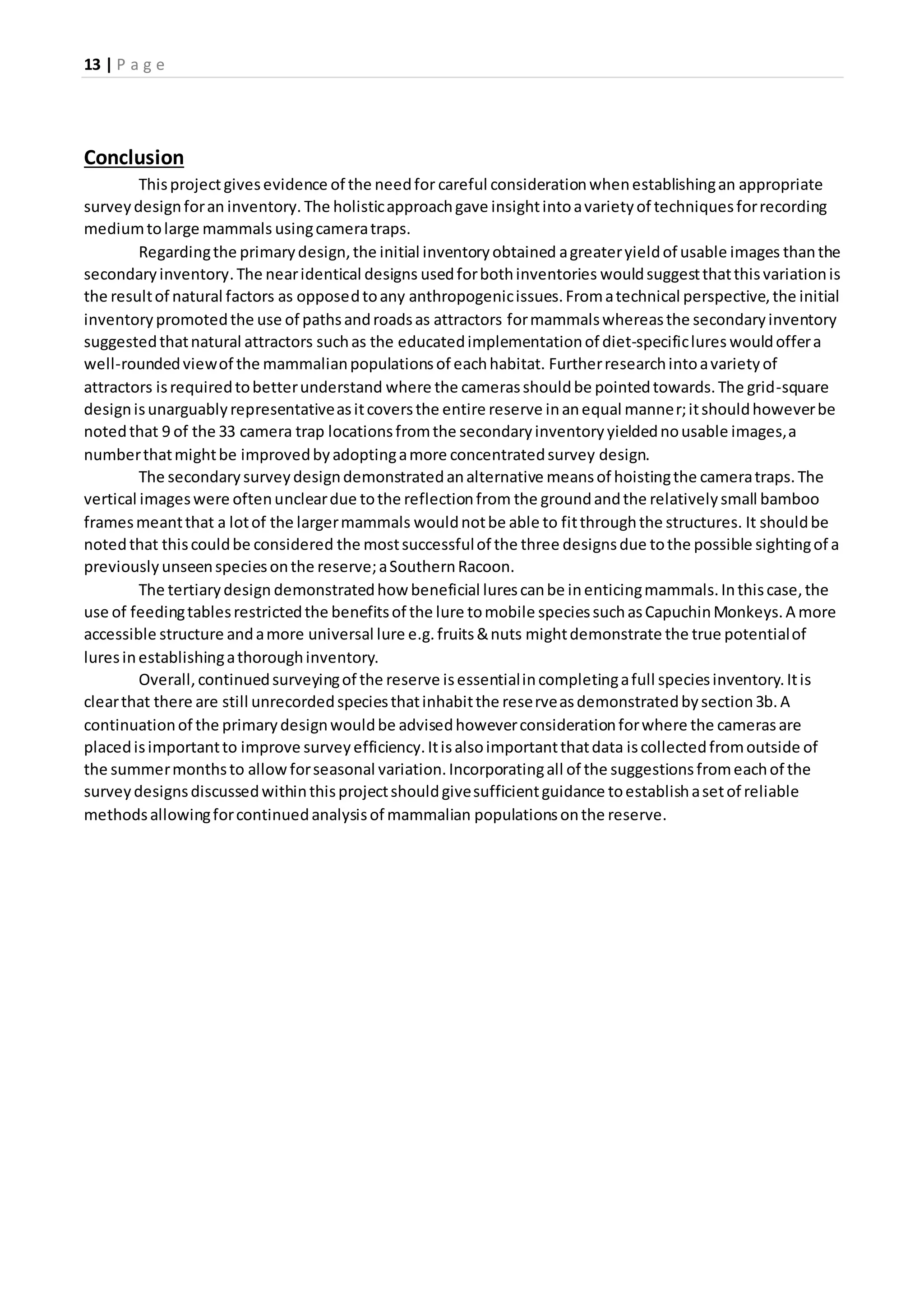 13 | P a g e
Conclusion
Thisprojectgivesevidence of the needfor careful considerationwhenestablishingan appropriate
surveydesignforan inventory. The holisticapproachgave insightintoavarietyof techniquesforrecording
mediumtolarge mammals usingcameratraps.
Regardingthe primarydesign,the initial inventoryobtained agreateryieldof usable images thanthe
secondaryinventory.The nearidentical designs usedforbothinventories wouldsuggestthatthisvariationis
the resultof natural factors as opposedtoany anthropogenicissues.Fromatechnical perspective,the initial
inventorypromotedthe use of pathsandroadsas attractors formammalswhereasthe secondaryinventory
suggestedthatnatural attractors suchas the educatedimplementationof diet-specificlures wouldoffera
well-roundedviewof the mammalianpopulationsof eachhabitat. Furtherresearchintoavarietyof
attractors isrequiredtobetterunderstand where the camerasshouldbe pointedtowards.The grid-square
designisunarguablyrepresentativeasitcoversthe entire reserve inanequal manner;itshouldhoweverbe
notedthat 9 of the 33 camera trap locationsfromthe secondaryinventoryyieldednousable images,a
numberthatmightbe improvedbyadoptingamore concentratedsurvey design.
The secondarysurveydesigndemonstratedanalternative meansof hoistingthe cameratraps.The
vertical imageswere oftenuncleardue tothe reflectionfrom the groundandthe relativelysmall bamboo
framesmeantthat a lotof the largermammals wouldnotbe able to fitthroughthe structures. It shouldbe
notedthat thiscouldbe considered the mostsuccessfulof the three designsdue tothe possible sightingof a
previouslyunseenspeciesonthe reserve;aSouthernRacoon.
The tertiarydesign demonstratedhow beneficial lurescanbe inenticingmammals.Inthiscase,the
use of feedingtablesrestrictedthe benefitsof the lure tomobile speciessuchasCapuchinMonkeys.A more
accessible structure andamore universal lure e.g.fruits&nuts mightdemonstrate the true potentialof
luresinestablishingathoroughinventory.
Overall,continuedsurveyingof the reserve isessentialincompletingafull speciesinventory.Itis
clearthat there are still unrecordedspeciesthatinhabitthe reserveasdemonstratedbysection3b.A
continuationof the primarydesignwouldbe advisedhoweverconsiderationforwhere the camerasare
placedisimportantto improve surveyefficiency.Itisalsoimportantthatdata iscollectedfromoutside of
the summermonthsto allowforseasonal variation.Incorporatingall of the suggestionsfromeachof the
surveydesignsdiscussedwithinthisprojectshouldgivesufficientguidance toestablishasetof reliable
methodsallowingforcontinuedanalysisof mammalian populationsonthe reserve.
 