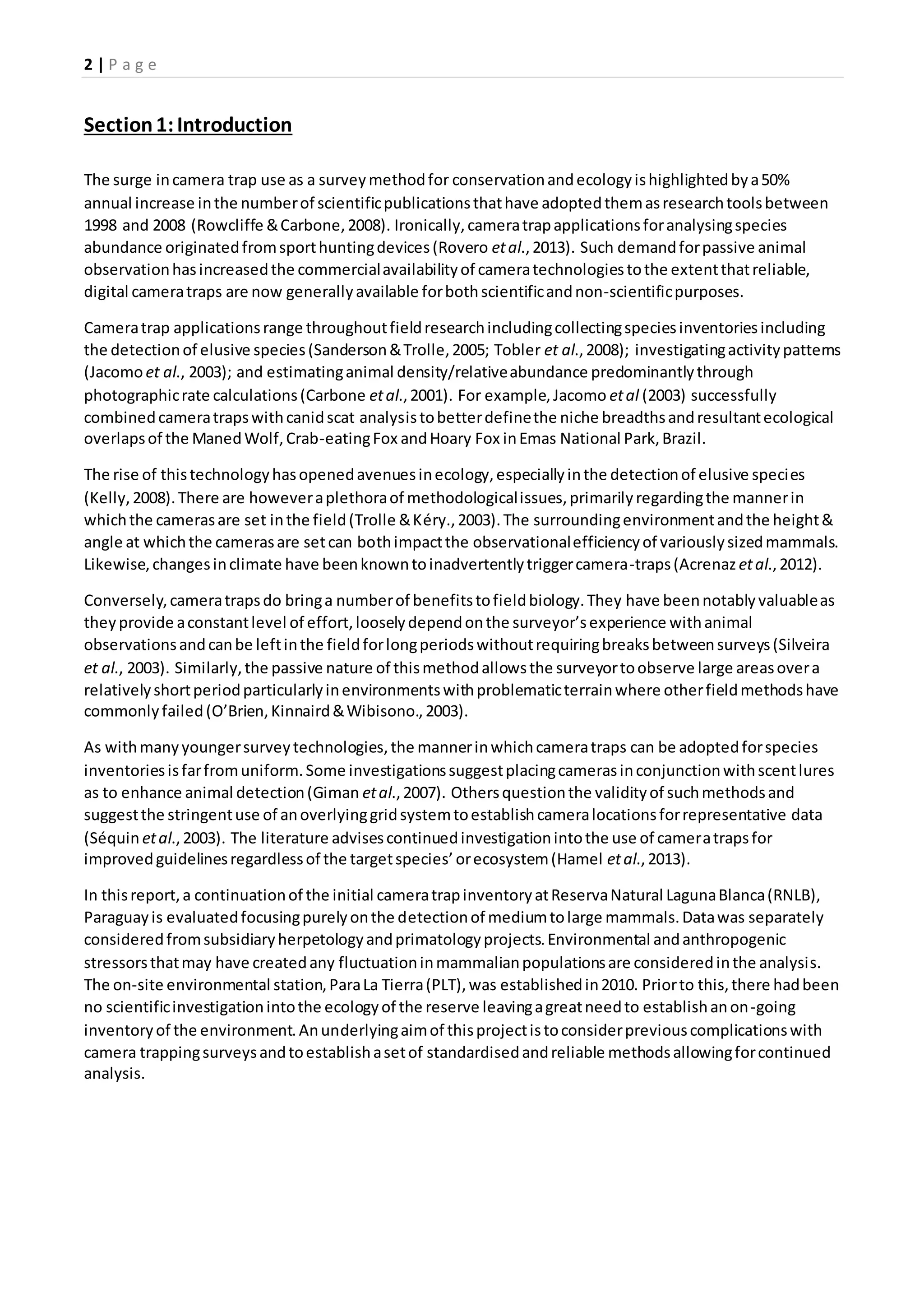 2 | P a g e
Section1:Introduction
The surge incamera trap use as a surveymethodfor conservationandecologyishighlightedbya50%
annual increase inthe numberof scientificpublicationsthathave adoptedthemasresearchtoolsbetween
1998 and 2008 (Rowcliffe &Carbone,2008). Ironically,cameratrapapplicationsforanalysingspecies
abundance originatedfromsporthuntingdevices(Rovero etal.,2013). Such demandforpassive animal
observationhasincreasedthe commercialavailabilityof cameratechnologiestothe extentthatreliable,
digital cameratraps are now generallyavailable forbothscientificandnon-scientificpurposes.
Cameratrap applicationsrange throughoutfieldresearchincludingcollectingspeciesinventoriesincluding
the detectionof elusive species(Sanderson&Trolle,2005; Tobler et al.,2008); investigatingactivitypatterns
(Jacomoet al., 2003); and estimatinganimal density/relativeabundance predominantlythrough
photographicrate calculations(Carbone etal.,2001). For example,Jacomo etal (2003) successfully
combinedcameratrapswithcanidscat analysistobetterdefinethe niche breadthsandresultantecological
overlapsof the ManedWolf,Crab-eatingFox andHoary Fox inEmas National Park,Brazil.
The rise of thistechnologyhasopenedavenuesinecology,especiallyinthe detectionof elusive species
(Kelly,2008).There are howeveraplethoraof methodologicalissues,primarilyregardingthe mannerin
whichthe camerasare set inthe field(Trolle &Kéry.,2003).The surroundingenvironmentandthe height&
angle at whichthe camerasare setcan bothimpactthe observationalefficiencyof variouslysizedmammals.
Likewise,changesinclimate have beenknowntoinadvertentlytriggercamera-traps(Acrenaz etal.,2012).
Conversely,cameratrapsdo bringa numberof benefitstofieldbiology.They have beennotablyvaluableas
theyprovide aconstantlevel of effort,looselydependonthe surveyor’sexperience withanimal
observationsandcanbe leftinthe fieldforlongperiodswithoutrequiringbreaksbetweensurveys(Silveira
et al., 2003). Similarly,the passive nature of thismethodallowsthe surveyortoobserve large areasovera
relativelyshortperiodparticularlyinenvironmentswithproblematicterrainwhere otherfieldmethodshave
commonlyfailed(O’Brien,Kinnaird&Wibisono.,2003).
As withmanyyoungersurveytechnologies,the mannerinwhichcameratraps can be adoptedforspecies
inventoriesisfarfromuniform.Some investigationssuggestplacingcamerasinconjunctionwithscentlures
as to enhance animal detection(Giman etal.,2007). Othersquestionthe validityof suchmethodsand
suggestthe stringentuse of anoverlyinggridsystemtoestablishcameralocationsforrepresentative data
(Séquin etal.,2003). The literature advisescontinuedinvestigationintothe use of cameratrapsfor
improvedguidelinesregardlessof the targetspecies’orecosystem(Hamel etal.,2013).
In thisreport,a continuationof the initial cameratrapinventoryatReservaNatural LagunaBlanca(RNLB),
Paraguayis evaluatedfocusingpurelyonthe detectionof mediumtolarge mammals.Datawas separately
consideredfromsubsidiaryherpetologyandprimatologyprojects.Environmental andanthropogenic
stressorsthatmay have createdany fluctuationinmammalianpopulationsare consideredinthe analysis.
The on-site environmental station,ParaLa Tierra(PLT),was establishedin2010. Priorto this,there hadbeen
no scientificinvestigationintothe ecologyof the reserve leavingagreatneedto establishanon-going
inventoryof the environment.Anunderlyingaimof thisprojectistoconsiderpreviouscomplicationswith
camera trappingsurveysandtoestablishasetof standardisedandreliable methodsallowingforcontinued
analysis.
 