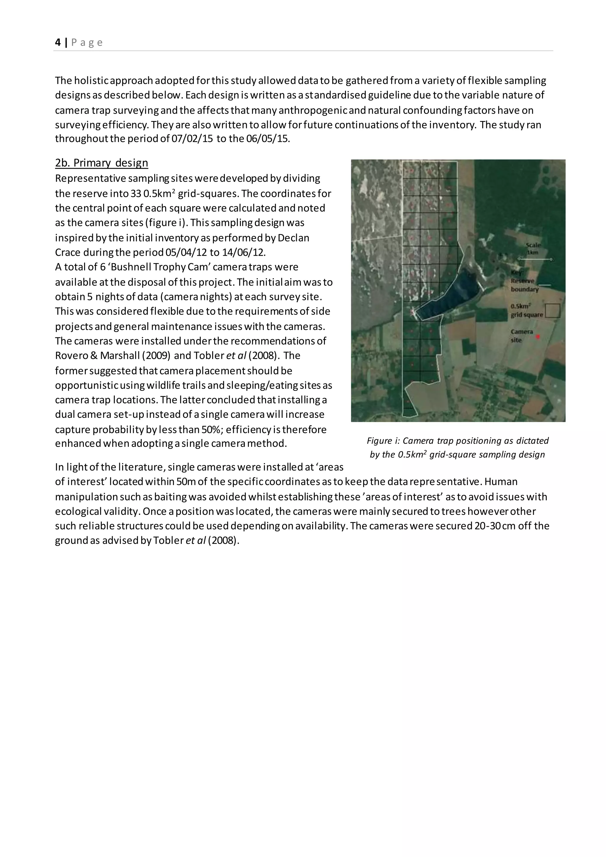 4 | P a g e
The holisticapproachadoptedforthis studyalloweddatatobe gatheredfroma varietyof flexible sampling
designsasdescribedbelow.Eachdesigniswrittenasastandardisedguideline due tothe variable nature of
camera trap surveyingandthe affectsthatmanyanthropogenicandnatural confoundingfactorshave on
surveyingefficiency.Theyare alsowrittentoallow forfuture continuationsof the inventory. The studyran
throughoutthe periodof 07/02/15 to the 06/05/15.
2b. Primary design
Representative samplingsitesweredevelopedbydividing
the reserve into33 0.5km2
grid-squares.The coordinatesfor
the central pointof each square were calculatedandnoted
as the camera sites(figure i). Thissamplingdesignwas
inspiredbythe initial inventoryasperformedbyDeclan
Crace duringthe period05/04/12 to 14/06/12.
A total of 6 ‘Bushnell TrophyCam’cameratraps were
available atthe disposal of thisproject.The initialaimwasto
obtain5 nightsof data (cameranights) ateach surveysite.
Thiswas consideredflexible due tothe requirementsof side
projectsandgeneral maintenance issueswiththe cameras.
The cameras were installed underthe recommendationsof
Rovero& Marshall (2009) and Tobler et al (2008). The
formersuggestedthatcameraplacementshouldbe
opportunisticusingwildlife trailsandsleeping/eatingsitesas
camera trap locations.The latterconcludedthatinstallinga
dual camera set-upinsteadof asingle camerawill increase
capture probabilitybylessthan50%; efficiencyistherefore
enhancedwhenadoptingasingle cameramethod.
In lightof the literature,single cameraswere installedat‘areas
of interest’ locatedwithin50mof the specificcoordinatesastokeepthe datarepresentative.Human
manipulationsuchasbaitingwas avoidedwhilstestablishingthese ’areasof interest’ astoavoidissueswith
ecological validity.Once apositionwaslocated,the cameraswere mainlysecuredtotreeshoweverother
such reliable structurescouldbe useddependingonavailability.The cameraswere secured20-30cm off the
groundas advisedbyTobleret al (2008).
Figure i: Camera trap positioning as dictated
by the 0.5km2 grid-square sampling design
 