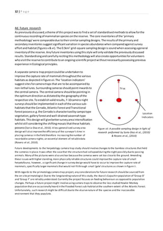 12 | P a g e
4d. Future research
As previouslydiscussed,atheme of this projectwasto finda setof standardisedmethodstoallow forthe
continuousrecordingof mammalianspeciesonthe reserve. The core inventoriesof the ‘primary
methodology’were comparabledue totheirsimilarsamplingdesigns. The resultsof the primaryand
secondaryinventories suggestsignificantvariationinspeciesabundance whencomparedagainstsurvey
effortandhabitat (figuresv& vi).The 0.5km2
grid-square samplingdesignissoundwhenassessingageneral
inventoryof the reserve.Anyfutureinventoriesusingthisstyle will onlyvalidate the previouslydiscussed
results.Standardisingandcarefullyrecitingthismethodologywill alsocreate opportunitiesforvolunteers
whovisitthe reserve tocontribute toan ongoingscientificprojectwithoutnecessarilypossessing previous
experience inEcological principles.
A separate camera-trapprojectcouldbe undertakento
improve the capture rate of mammalsthroughoutthe various
habitatsas depictedinfigure vii.The ‘location indicators’
suggestsites forcameratraps that are to be accompaniedby
non-lethal lures.Surroundingcamerasshouldpointinwardsto
the central camera. The central camera shouldbe pointing in
the optimumdirectionasdictatedbythe geographyof the
respective site. Toestablishvalidresults,7-10camera night
surveysshouldbe implementedin eachof the varioussub-
habitatsthat the Cerrado,AtlanticForestandTransitional
forestpossesse.g.the Cerradoischaracterisedbycampotype
vegetation,galleryforestandwell-drainedsavannahtype
habitats.Thisdesignwill givebettersurveyarea intensification
whilststill consideringthe shiftingmosaicthatthese habitats
possess(Soria-Diazet al., 2010). A less generalised survey area
design will also improvethe efficiency of the surveyor’s time in
placingcameras in thefield therefore increasingthenumber of
recordablecamera nights; an essential element of reliabledata
(Rovero et al., 2010).
Future developments to the herpetology camera trap study should involvechanges to the bamboo structures that held
the cameras in place.It was often the casethat the structurehad collapsed duringthe night possibly dueto passing
animals.Many of the pictures were also unclear becausethe cameras were set too closeto the ground. Amending
these issues with higher standing,more physically reliable structures could improvethe capture rate of small
herpetofauna; however, a significantchangein survey design would have to occur to improve the capture rate of
mammals,specifically larger mammals thatwould not fitthrough small ‘gate’structures as shown in figure ii.
With regards to the primatology camera trap project, any considerationsfor future research should be sourced from
the on-site primatologist.Dueto the longstandingnatureof this study, the Azara’s Capuchin population of ‘Group O’
and ‘Group F’ are reliably understood.Currently the project focuses on feeding behaviours as opposed to population
changes. Perhaps a future projectmight involveusingcamera traps to observe the less studied Howler Monkey
population thatare occasionally heard in the Flooded Forest sub-habitatatthe southern extent of the Atlantic Forest.
Unfortunately, such research might be difficultdueto the elusivenature of the species and the inaccessible
environment that they populate.
Figure vii: A possible sampling design in light of
research performed by Soria-Diaz et al., (2010)
& Rovero et al., (2010)
Location
Indicators
 