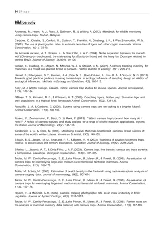 14 | P a g e
Bibliography
Ancrenaz, M., Hearn, A. J., Ross, J., Sollmann, R., & Wilting, A. (2012). Handbook for wildlife monitoring
using camera-traps. Sabah, Malaysai.
Carbone, C., Christie, S., Conforti, K., Coulson, T., Franklin, N., Ginsberg, J. R., & Wan Shahruddin, W. N.
(2001). The use of photographic rates to estimate densities of tigers and other cryptic mammals. Animal
Conservation, 4(01), 75-79.
De Almeida Jácomo, A. T., Silveira, L., & Diniz-Filho, J. A. F. (2004). Niche separation between the maned
wolf (Chrysocyon brachyurus), the crab-eating fox (Dusicyon thous) and the hoary fox (Dusicyon vetulus) in
central Brazil. Journal of Zoology, 262(01), 99-106.
Giman, B., Stuebing, R., Megum, N., Mcshea, W. J., & Stewart, C. M. (2007). A camera trapping inventory for
mammals in a mixed use planted forest in Sarawak. Raffles Bulletin of Zoology, 55(1), 209-215.
Hamel, S., Killengreen, S. T., Henden, J. A., Eide, N. E., Roed‐Eriksen, L., Ims, R. A., & Yoccoz, N. G. (2013).
Towards good practice guidance in using camera‐traps in ecology: influence of sampling design on validity of
ecological inferences. Methods in Ecology and Evolution, 4(2), 105-113.
Kelly, M. J. (2008). Design, evaluate, refine: camera trap studies for elusive species. Animal Conservation,
11(3), 182-184.
O'Brien, T. G., Kinnaird, M. F., & Wibisono, H. T. (2003). Crouching tigers, hidden prey: Sumatran tiger and
prey populations in a tropical forest landscape.Animal Conservation, 6(02), 131-139.
Rowcliffe, J. M., & Carbone, C. (2008). Surveys using camera traps: are we looking to a brighter future?.
Animal Conservation, 11(3), 185-186.
Rovero, F., Zimmermann, F., Berzi, D., & Meek, P. (2013). " Which camera trap type and how many do I
need?" A review of camera features and study designs for a range of wildlife research applications. Hystrix,
the Italian Journal of Mammalogy, 24(2), 148-156.
Sanderson, J. G., & Trolle, M. (2005). Monitoring Elusive Mammals-Unattended cameras reveal secrets of
some of the world's wildest places. American Scientist, 93(2), 148-155.
Séquin, E. S., Jaeger, M. M., Brussard, P. F., & Barrett, R. H. (2003). Wariness of coyotes to camera traps
relative to social status and territory boundaries. Canadian Journal of Zoology, 81(12), 2015-2025.
Silveira, L., Jacomo, A. T., & Diniz-Filho, J. A. F. (2003). Camera trap, line transect census and track surveys:
a comparative evaluation. Biological Conservation, 114(3), 351-355.
Tobler, M. W., Carrillo‐Percastegui, S. E., Leite Pitman, R., Mares, R., & Powell, G. (2008). An evaluation of
camera traps for inventorying large‐and medium‐sized terrestrial rainforest mammals. Animal
Conservation, 11(3), 169-178.
Trolle, M., & Kéry, M. (2003). Estimation of ocelot density in the Pantanal using capture-recapture analysis of
camera-trapping data. Journal of mammalogy, 84(2), 607-614.
Tobler, M. W., Carrillo‐Percastegui, S. E., Leite Pitman, R., Mares, R., & Powell, G. (2008). An evaluation of
camera traps for inventorying large‐and medium‐sized terrestrial rainforest mammals. Animal Conservation,
11(3), 169-178.
Rovero, F., & Marshall, A. R. (2009). Camera trapping photographic rate as an index of density in forest
ungulates. Journal of Applied Ecology, 46(5), 1011-1017.
Tobler, M. W., Carrillo‐Percastegui, S. E., Leite Pitman, R., Mares, R., & Powell, G. (2008). Further notes on
the analysis of mammal inventory data collected with camera traps. Animal Conservation, 11(3), 187-189.
 
