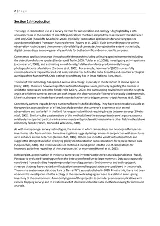 2 | P a g e
Section1:Introduction
The surge incamera trap use as a surveymethodfor conservationandecologyishighlightedbya50%
annual increase inthe numberof scientificpublicationsthathave adoptedthemasresearchtoolsbetween
1998 and 2008 (Rowcliffe &Carbone,2008). Ironically,cameratrapapplicationsforanalysingspecies
abundance originatedfromsporthuntingdevices(Rovero etal.,2013). Such demandforpassive animal
observationhasincreasedthe commercialavailabilityof cameratechnologiestothe extentthatreliable,
digital cameratraps are now generallyavailable forbothscientificandnon-scientificpurposes.
Cameratrap applicationsrange throughoutfieldresearchincludingcollectingspeciesinventoriesincluding
the detectionof elusive species(Sanderson&Trolle,2005; Tobler et al.,2008); investigatingactivitypatterns
(Jacomoet al., 2003); and estimatinganimal density/relativeabundance predominantlythrough
photographicrate calculations(Carbone etal.,2001). For example,Jacomo etal (2003) successfully
combinedcameratrapswithcanidscat analysistobetterdefinethe niche breadthsandresultantecological
overlapsof the ManedWolf,Crab-eatingFox andHoary Fox inEmas National Park,Brazil.
The rise of thistechnologyhasopenedavenuesinecology,especiallyinthe detectionof elusive species
(Kelly,2008).There are howeveraplethoraof methodologicalissues,primarilyregardingthe mannerin
whichthe camerasare set inthe field(Trolle &Kéry.,2003).The surroundingenvironmentandthe height&
angle at whichthe camerasare setcan bothimpactthe observationalefficiencyof variouslysizedmammals.
Likewise,changesinclimate have beenknowntoinadvertentlytriggercamera-traps(Acrenaz etal.,2012).
Conversely,cameratrapsdo bringa numberof benefitstofieldbiology.They have beennotablyvaluableas
theyprovide aconstantlevel of effort,looselydependonthe surveyor’sexperience withanimal
observationsandcanbe leftinthe fieldforlongperiodswithoutrequiringbreaksbetweensurveys(Silveira
et al., 2003). Similarly,the passive nature of thismethodallowsthe surveyortoobserve large areasovera
relativelyshortperiodparticularlyinenvironmentswithproblematicterrainwhere otherfieldmethodshave
commonlyfailed(O’Brien,Kinnaird&Wibisono.,2003).
As withmanyyoungersurveytechnologies,the mannerinwhichcameratraps can be adoptedforspecies
inventoriesisfarfromuniform.Some investigationssuggestplacingcamerasinconjunctionwithscentlures
as to enhance animal detection(Giman etal.,2007). Othersquestionthe validityof suchmethodsand
suggestthe stringentuse of anoverlyinggridsystemtoestablishcameralocationsforrepresentative data
(Séquin etal.,2003). The literature advisescontinuedinvestigationintothe use of cameratrapsfor
improvedguidelinesregardlessof the targetspecies’orecosystem(Hamel etal.,2013).
In thisreport,a continuationof the initial cameratrapinventoryatReservaNatural LagunaBlanca(RNLB),
Paraguayis evaluatedfocusingpurelyonthe detectionof mediumtolarge mammals.Datawas separately
consideredfromsubsidiaryherpetologyandprimatologyprojects.Environmental andanthropogenic
stressorsthatmay have createdany fluctuationinmammalianpopulationsare consideredinthe analysis.
The on-site environmental station,ParaLa Tierra(PLT),was establishedin2010. Priorto this,there hadbeen
no scientificinvestigationintothe ecologyof the reserve leavingagreatneedto establishanon-going
inventoryof the environment.Anunderlyingaimof thisprojectistoconsiderpreviouscomplicationswith
camera trappingsurveysandtoestablishasetof standardisedandreliable methodsallowingforcontinued
analysis.
 