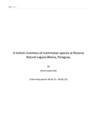 1 | P a g e
A holistic inventory of mammalian species at Reserva
Natural Laguna Blanca, Paraguay.
By
Simon Lowen BSc
(Internship period: 06.02.15 - 06.05.15)
 