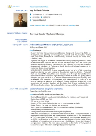 Resume (Curriculum Vitae) Raffaele Tufano
© Unione europea, 2002-2013 | http://europass.cedefop.europa.eu Pagina 1 / 3
PERSONAL DATA Ing. Raffaele Tufano
Via castelnuovo 15, 22070 Appiano Gentile (CO)
031970343 3480005182
letizia.venuti@poste.it
Sex M | Place and Date of Birth Gorizia (GO) – Italy, 17/06/1970 | Nationality Italian
PROFESSIONAL
EXPERIENCE
DESIRED POSITION / PROFILE
Technical Director / Technical Manager
February 2003 – present Technical Manager Machines and Automatic Lines Division
SIAT s.p.a. di Turate (CO)
Area Packaging
▪ Division Technical Manager (Mechanical/Electrical Design and Engineeringt, R&D, sw
development, jobs planning and management, manuals and documentation, Testing
Dept., After Sales, Installation & Commissioning, Technical Service and Spare Parts,
Customer Care);
▪ Toghether with my job as a Technical Manager, I have always personally carried out some
technical tasks were important skill was required: sw developemnt (PLC and DRIVES) in
particular, electrical engineering, commissioning and training of big lines, Risk Analysis /
Assessement, calculation of Performance Level, definition of technical requiremnts for
mechanical design, Industrialization;
▪ MAIN RESULTS ACHIEVED: I have personally carried out a lot of job concerning
recruitment, training and team building for the Automatic Machines Division – Technical
Dept. and Service/After Sales, I have been managing up to 20 people distributed over the
technical team where I achieved high efficiency in terms of results and quality; I have
managed with good results a lot of activities related to developing and improving new
technologies, cost reduction, industrialization and standardization of products in all
aspects (mechanical, electrical and software), I have contributed to establish good
agreements with suppliers together with Purchase Dept. I have contributed to the
definition and implementation of procedures for the management of products and jobs.
January 1998 - January 2003 Electronic/Electrical Design and Engineering
Elsag – Genova Sestri Ponente
Area Automation for postal and parcels sorting
▪ Electrical Design (electric panels, electrical installations for machines and lines/plants);
▪ Sw development PLC and HMI;
▪ ,AC and servo motor drives;
▪ Definition of Automation System Architecture for new generation products;
▪ Design, Testing, Purchase specifcations and procedures;
▪ Team Leader for developement of new products and technologies (R&D area);
▪ Re-engineering and Industrialization;
▪ Training of service people on new technologies and produtcs;
▪ MAIN RESULTS ACHIEVED: as a reference for Technical Office, I have partecipated to a
big project concerning definition and implementation of procedures for the management
of products and jobs (PDM sw – Product Data Manager – and interface pdm with ERP
sw SAP); this allowed me to achieve a good skill and experience on the matter; I have
contributed to the development, engineering and industrialization of new technologies /
new generation machines that have proven successful on the market for many years. I
have achieved good skill in team leading and project management.
 