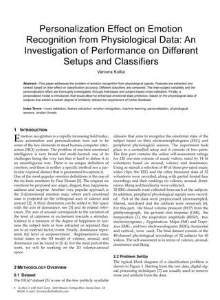 Personalization Effect on Emotion
Recognition from Physiological Data: An
Investigation of Performance on Different
Setups and Classifiers
Varvara Kollia
Abstract—This paper addresses the problem of emotion recognition from physiological signals. Features are extracted and
ranked based on their effect on classification accuracy. Different classifiers are compared. The inter-subject variability and the
personalization effect are thoroughly investigated, through trial-based and subject-based cross-validation. Finally, a
personalized model is introduced, that would allow for enhanced emotional state prediction, based on the physiological data of
subjects that exhibit a certain degree of similarity, without the requirement of further feedback.
Index Terms—cross validation, feature extraction, emotion recognition, machine learning, personalization, physiological
sensors, random forests
1 INTRODUCTION
motion recognition is a rapidly increasing field today,
as automation and personalization turn out to be
some of the key elements in most human-computer inter-
action (HCI) systems. The problem of machine emotional
intelligence is very broad and multi-faceted; one of its
challenges being the very fact that is hard to define it in
an unambiguous way. There is no unique definition of
emotion, and there is neither a specific method nor a par-
ticular required dataset that is guaranteed to capture it.
One of the most popular emotion definitions is the one of
the six basic emotions by Paul Ekman [1]. The original six
emotions he proposed are: anger, disgust, fear, happiness,
sadness and surprise. Another very popular approach is
the 2-dimensional emotion map, where each emotional
state is projected on the orthogonal axes of valence and
arousal [2]. A third dimension can be added to this space
with the axis of dominance, see [3] and its related refer-
ences. The axis of arousal corresponds to the variation of
the level of calmness or excitement towards a stimulus.
Valence is a measure of the degree of happiness or sad-
ness the subject feels or how attracted or repulsed they
are to an external factor/event. Finally, dominance repre-
sents the level of empowerment. Representative emo-
tional states in the 3D model of valence, arousal, and
dominance can be found in [3, 4]. For the most part of this
work, we will be working on the 2D valence-arousal
space.
2 METHODOLOGY OVERVIEW
2.1 Dataset
The DEAP dataset [5] is one of the few publicly available
datasets that aims to recognize the emotional state of the
subject based on their electroencephalogram (EEG) and
peripheral physiological sensors. The experiment took
place in a controlled setup and it consists of two parts.
The first part contains the online self-assessment ratings
for 120 one-min extracts of music videos, rated by 14-16
volunteers based on arousal, valence and dominance.
Using as stimuli a selection of 40 of those pre-rated music
video clips, the EEG and the other biosensor data of 32
volunteers were recorded, along with partial frontal face
recordings and their rankings on valence, arousal, domi-
nance, liking and familiarity were collected.
32 EEG channels were collected from each of the subjects.
In addition, peripheral physiological signals were record-
ed. Part of the data were preprocessed (downsampled,
filtered, reordered and the artifacts were removed) [6].
For this part, the blood volume pressure (BVP) from the
plethysmograph, the galvanic skin response (GSR), the
temperature (T), the respiration amplitude (RESP), two
electromyograms ,- Zygomaticus Major EMG and Trape-
zius EMG-, and two electrooculograms (EOG),-horizontal
and vertical-, were used. The final dataset consists of the
40-channel physiological recordings of 32 subjects for 40
videos. The self-assesment is in terms of valence, arousal,
dominance and liking.
2.2 Problem SetUp
The typical block diagram of a classification problem is
shown in Figure 1. Starting from the raw data, digital sig-
nal processing techniques [7] are usually used to remove
noise and artifacts from the data.
 Author is with Intel Corp. 2200 Mission College Blvd, Santa Clara, CA
95054. E-mail: Varvara.Kollia@intel.com
E
 