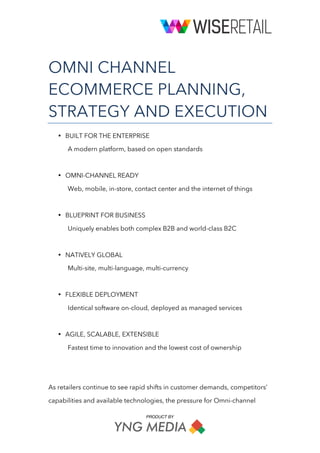 PRODUCT BY
	
OMNI CHANNEL
ECOMMERCE PLANNING,
STRATEGY AND EXECUTION
• BUILT FOR THE ENTERPRISE
A modern platform, based on open standards
• OMNI-CHANNEL READY
Web, mobile, in-store, contact center and the internet of things
• BLUEPRINT FOR BUSINESS
Uniquely enables both complex B2B and world-class B2C
• NATIVELY GLOBAL
Multi-site, multi-language, multi-currency
• FLEXIBLE DEPLOYMENT
Identical software on-cloud, deployed as managed services
• AGILE, SCALABLE, EXTENSIBLE
Fastest time to innovation and the lowest cost of ownership
As retailers continue to see rapid shifts in customer demands, competitors’
capabilities and available technologies, the pressure for Omni-channel
 