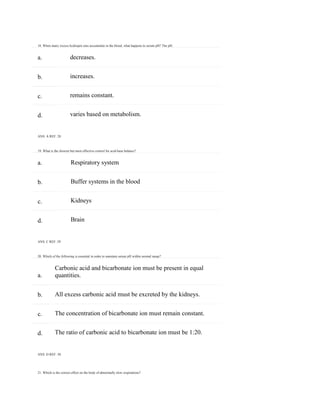 18. When many excess hydrogen ions accumulate in the blood, what happens to serum pH? The pH:
21. Which is the correct effect on the body of abnormally slow respirations?
a.
b.
c.
d.
a.
b.
c.
d.
a.
b.
c.
d.
decreases.
increases.
remains constant.
varies based on metabolism.
ANS: A REF: 28
19. What is the slowest but most effective control for acid-base balance?
Respiratory system
Buffer systems in the blood
Kidneys
Brain
ANS: C REF: 29
20. Which of the following is essential in order to maintain serum pH within normal range?
Carbonic acid and bicarbonate ion must be present in equal
quantities.
All excess carbonic acid must be excreted by the kidneys.
The concentration of bicarbonate ion must remain constant.
The ratio of carbonic acid to bicarbonate ion must be 1:20.
ANS: D REF: 30
 