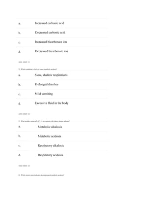 24. Which serum value indicates decompensated metabolic acidosis?
a.
b.
c.
d.
a.
b.
c.
d.
a.
b.
c.
d.
Increased carbonic acid
Decreased carbonic acid
Increased bicarbonate ion
Decreased bicarbonate ion
ANS: A REF: 31
22. Which condition is likely to cause metabolic acidosis?
Slow, shallow respirations
Prolonged diarrhea
Mild vomiting
Excessive fluid in the body
ANS: B REF: 32
23. What would a serum pH of 7.33 in a patient with kidney disease indicate?
Metabolic alkalosis
Metabolic acidosis
Respiratory alkalosis
Respiratory acidosis
ANS: B REF: 32
 