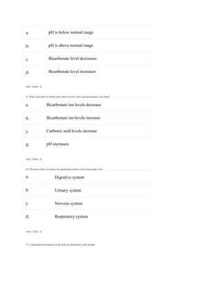 27. Compensation mechanisms in the body for dehydration would include:
a.
b.
c.
d.
a.
b.
c.
d.
a.
b.
c.
d.
pH is below normal range
pH is above normal range
Bicarbonate level decreases
Bicarbonate level increases
ANS: A REF: 32
25. What is the effect on blood serum when excessive lactic acid accumulates in the body?
Bicarbonate ion levels decrease
Bicarbonate ion levels increase
Carbonic acid levels increase
pH increases
ANS: A REF: 32
26. The direct effects of acidosis are manifested primarily in the functioning of the:
Digestive system
Urinary system
Nervous system
Respiratory system
ANS: C REF: 32
 