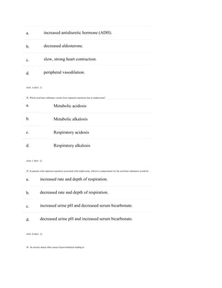 30. An anxiety attack often causes hyperventilation leading to:
a.
b.
c.
d.
a.
b.
c.
d.
a.
b.
c.
d.
increased antidiuretic hormone (ADH).
decreased aldosterone.
slow, strong heart contraction.
peripheral vasodilation.
ANS: A REF: 21
28. Which acid-base imbalance results from impaired expiration due to emphysema?
Metabolic acidosis
Metabolic alkalosis
Respiratory acidosis
Respiratory alkalosis
ANS: C REF: 32
29. In patients with impaired expiration associated with emphysema, effective compensation for the acid-base imbalance would be:
increased rate and depth of respiration.
decreased rate and depth of respiration.
increased urine pH and decreased serum bicarbonate.
decreased urine pH and increased serum bicarbonate.
ANS: D REF: 32
 
